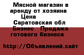 Мясной магазин в аренду от хозяина › Цена ­ 17 000 - Саратовская обл. Бизнес » Продажа готового бизнеса   